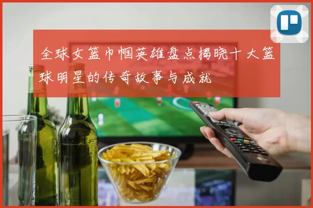 全球女篮巾帼英雄盘点揭晓十大篮球明星的传奇故事与成就