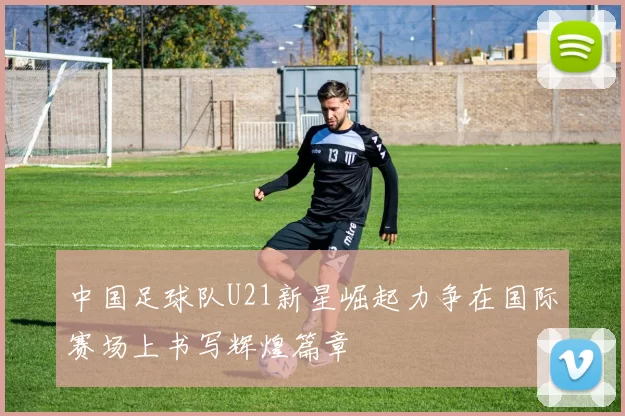 中国足球队U21新星崛起力争在国际赛场上书写辉煌篇章