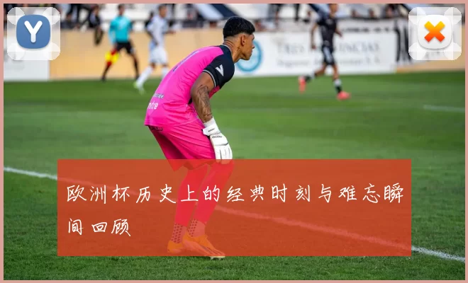 欧洲杯历史上的经典时刻与难忘瞬间回顾