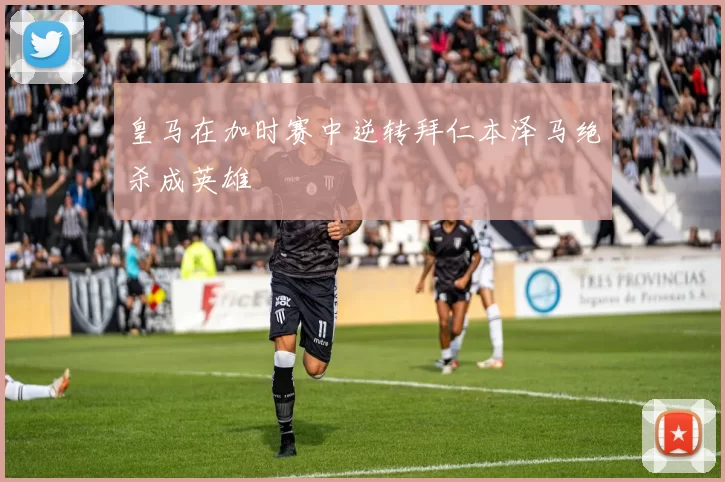 皇马在加时赛中逆转拜仁本泽马绝杀成英雄