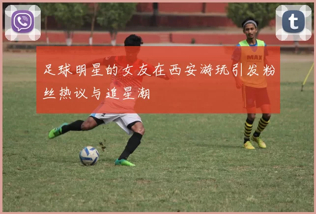 足球明星的女友在西安游玩引发粉丝热议与追星潮