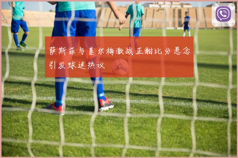萨斯菲与基尔梅激战正酣比分悬念引发球迷热议